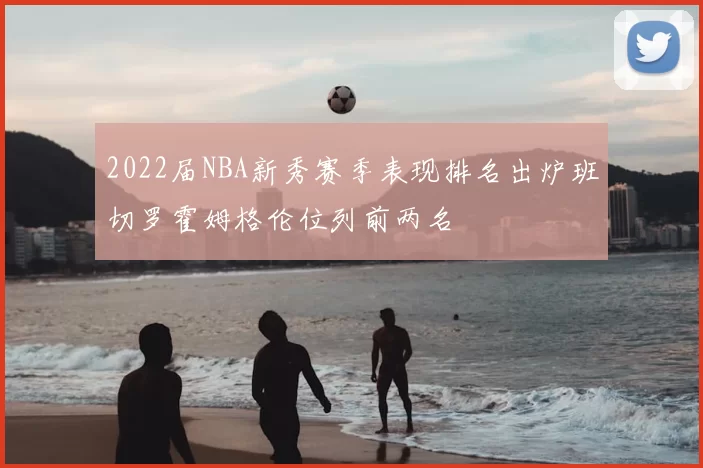 2022届NBA新秀赛季表现排名出炉班切罗霍姆格伦位列前两名