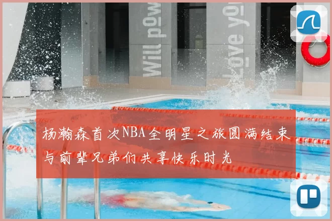 杨瀚森首次NBA全明星之旅圆满结束与前辈兄弟们共享快乐时光