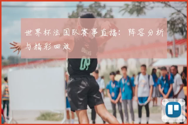 世界杯法国队赛事直播:阵容分析与精彩回放