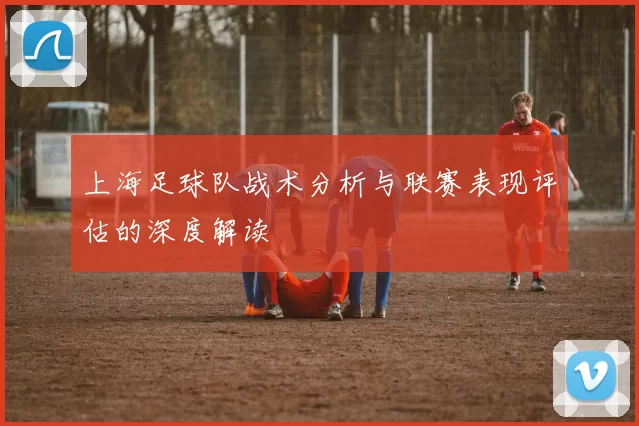 上海足球队战术分析与联赛表现评估的深度解读