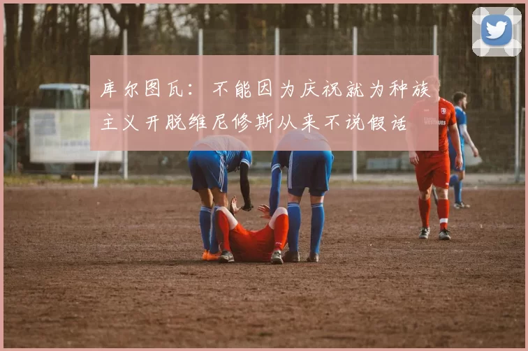库尔图瓦:不能因为庆祝就为种族主义开脱维尼修斯从来不说假话