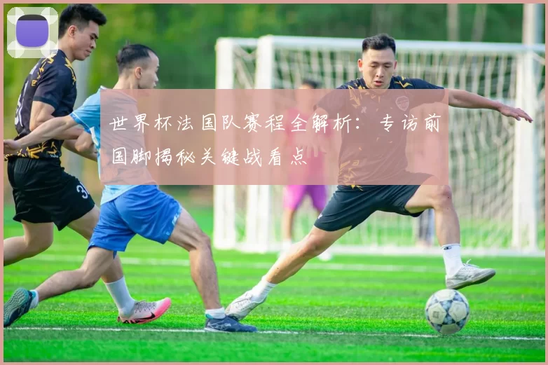 世界杯法国队赛程全解析:专访前国脚揭秘关键战看点