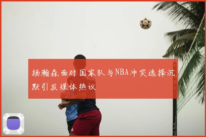 杨瀚森面对国家队与NBA冲突选择沉默引发媒体热议