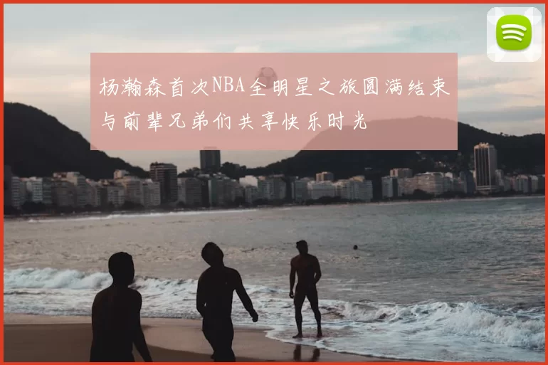 杨瀚森首次NBA全明星之旅圆满结束与前辈兄弟们共享快乐时光