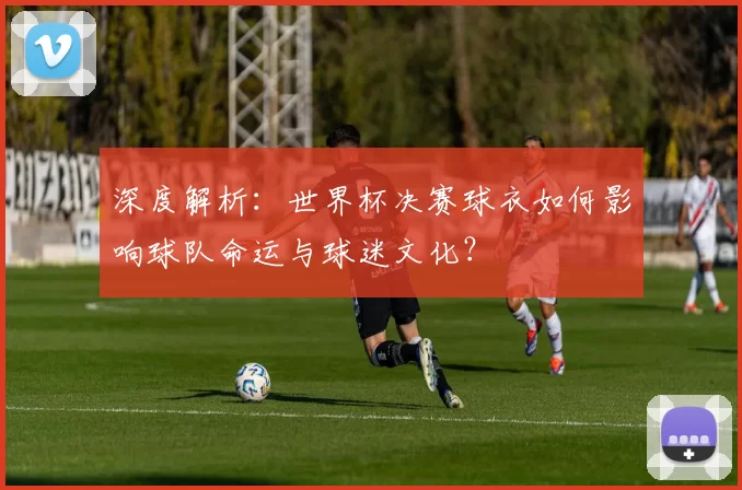 深度解析:世界杯决赛球衣如何影响球队命运与球迷文化?