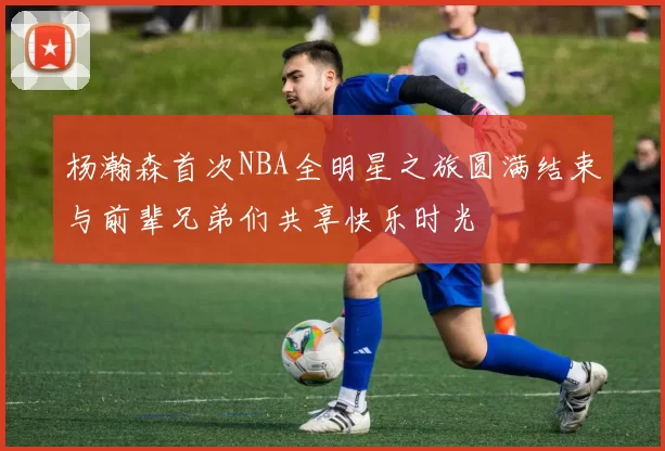 杨瀚森首次NBA全明星之旅圆满结束与前辈兄弟们共享快乐时光