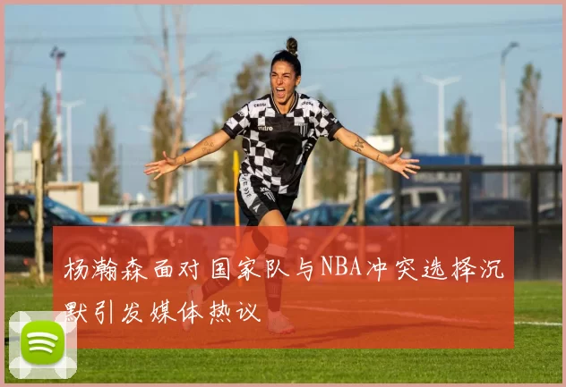 杨瀚森面对国家队与NBA冲突选择沉默引发媒体热议