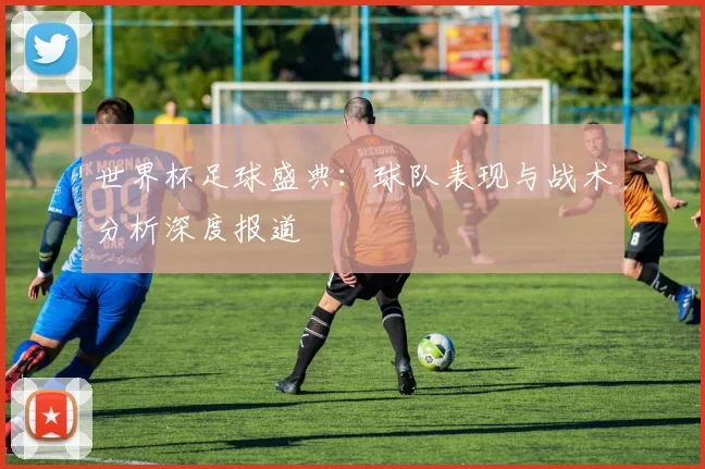 世界杯足球盛典：球队表现与战术分析深度报道