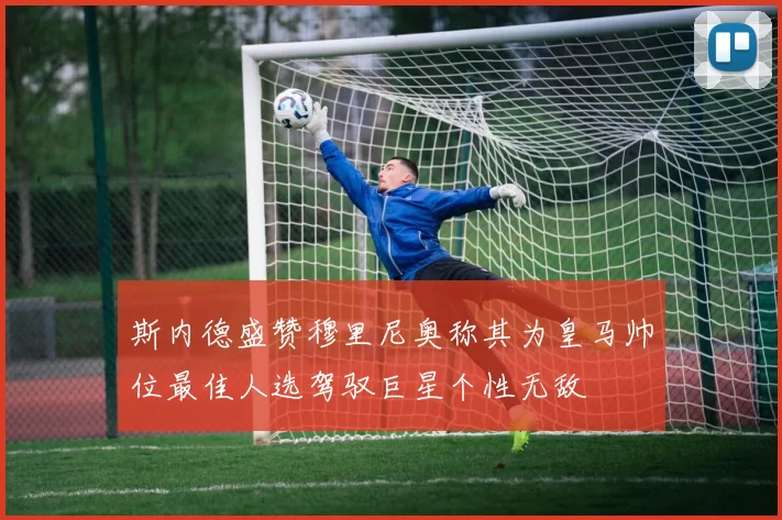 斯内德盛赞穆里尼奥称其为皇马帅位最佳人选驾驭巨星个性无敌