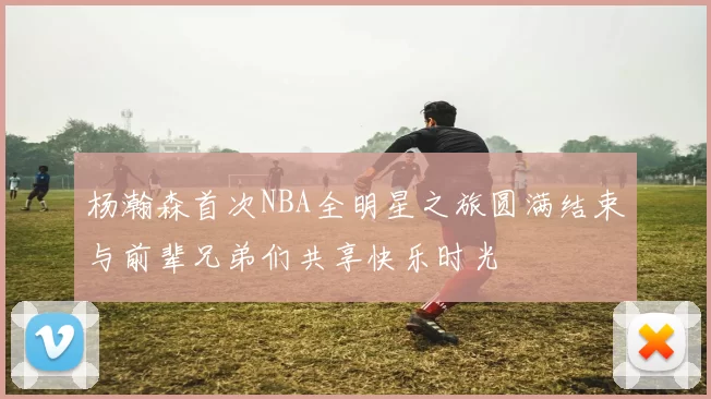 杨瀚森首次NBA全明星之旅圆满结束与前辈兄弟们共享快乐时光