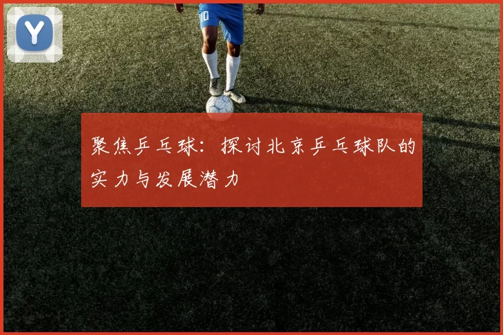 聚焦乒乓球:探讨北京乒乓球队的实力与发展潜力