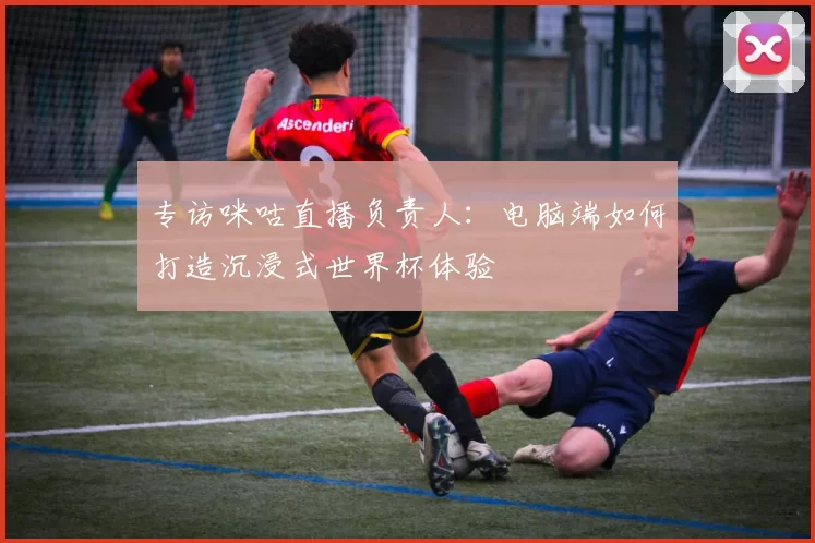 专访咪咕直播负责人：电脑端如何打造沉浸式世界杯体验