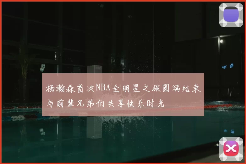 杨瀚森首次NBA全明星之旅圆满结束与前辈兄弟们共享快乐时光