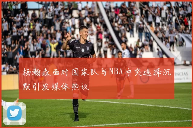 杨瀚森面对国家队与NBA冲突选择沉默引发媒体热议