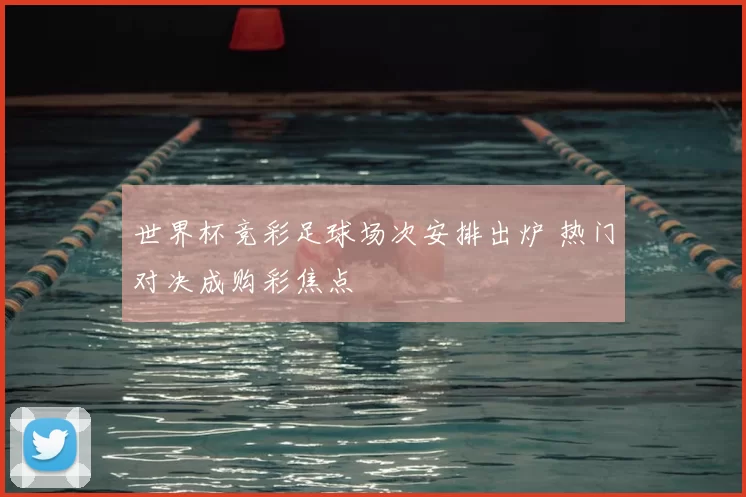 世界杯竞彩足球场次安排出炉 热门对决成购彩焦点