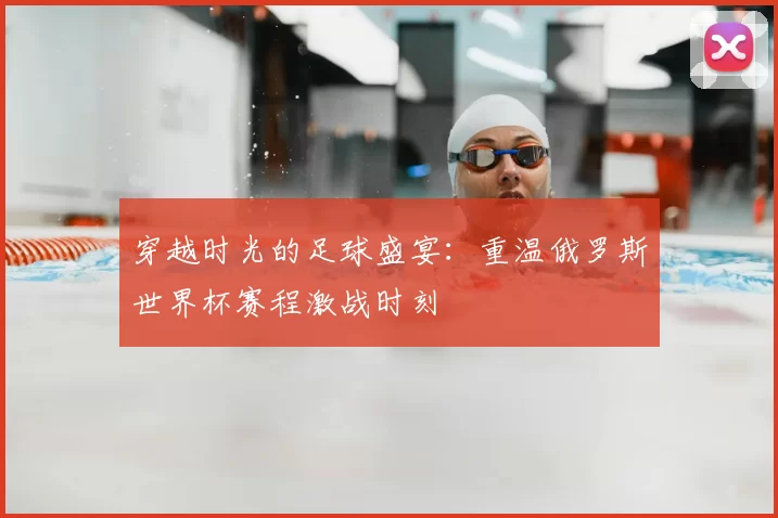 穿越时光的足球盛宴：重温俄罗斯世界杯赛程激战时刻