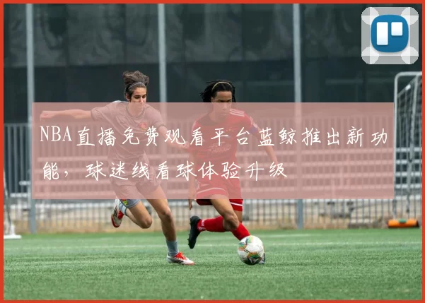 NBA直播免费观看平台蓝鲸推出新功能,球迷线看球体验升级