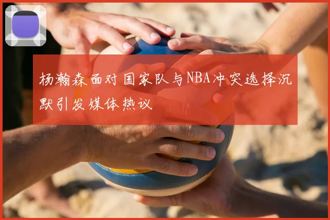 杨瀚森面对国家队与NBA冲突选择沉默引发媒体热议