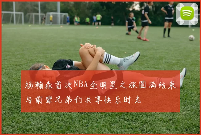 杨瀚森首次NBA全明星之旅圆满结束与前辈兄弟们共享快乐时光
