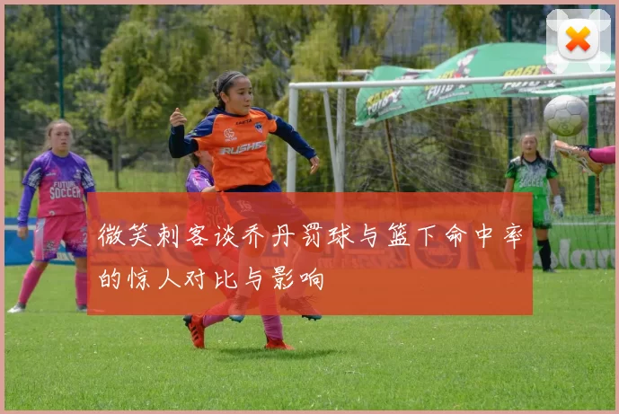 微笑刺客谈乔丹罚球与篮下命中率的惊人对比与影响