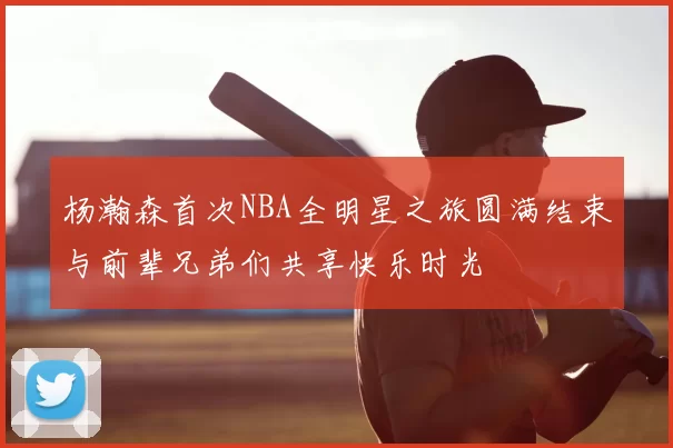 杨瀚森首次NBA全明星之旅圆满结束与前辈兄弟们共享快乐时光