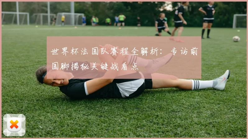 世界杯法国队赛程全解析：专访前国脚揭秘关键战看点