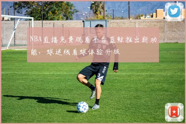 NBA直播免费观看平台蓝鲸推出新功能，球迷线看球体验升级