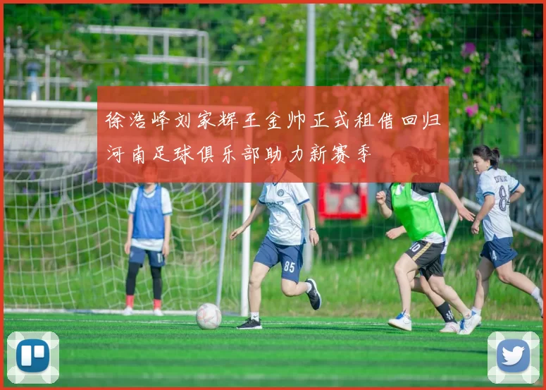 徐浩峰刘家辉王金帅正式租借回归河南足球俱乐部助力新赛季