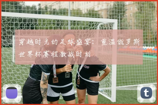 穿越时光的足球盛宴:重温俄罗斯世界杯赛程激战时刻