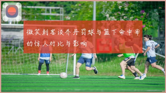 微笑刺客谈乔丹罚球与篮下命中率的惊人对比与影响