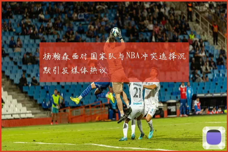 杨瀚森面对国家队与NBA冲突选择沉默引发媒体热议