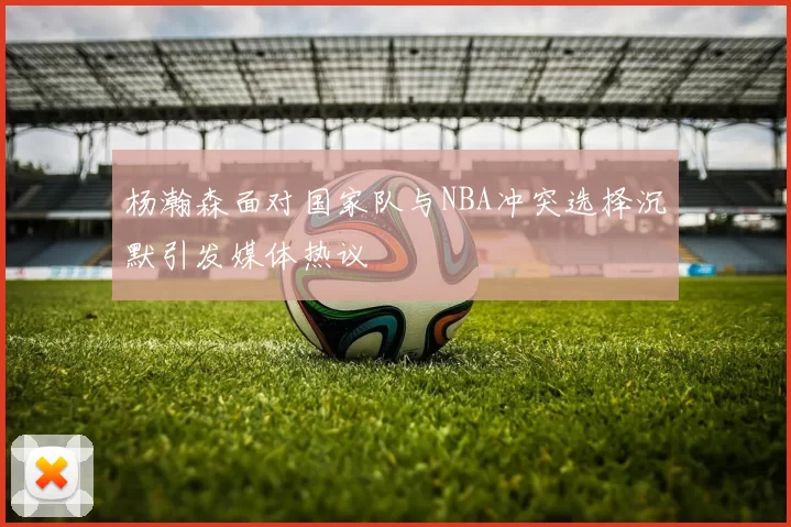 杨瀚森面对国家队与NBA冲突选择沉默引发媒体热议