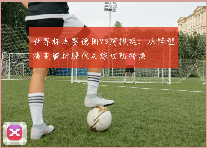 世界杯决赛德国vs阿根廷：从阵型演变解析现代足球攻防转换