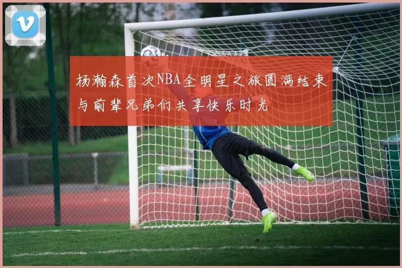 杨瀚森首次NBA全明星之旅圆满结束与前辈兄弟们共享快乐时光