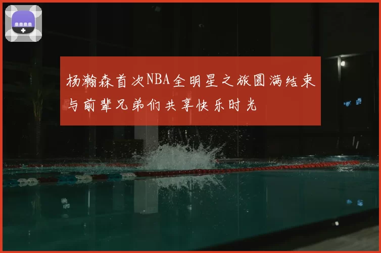 杨瀚森首次NBA全明星之旅圆满结束与前辈兄弟们共享快乐时光