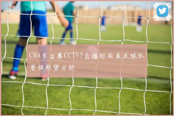 CBA季后赛CCTV5直播时间表及球队晋级形势分析