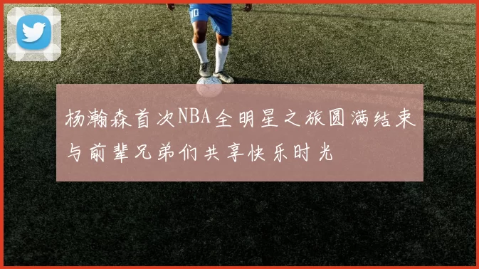 杨瀚森首次NBA全明星之旅圆满结束与前辈兄弟们共享快乐时光