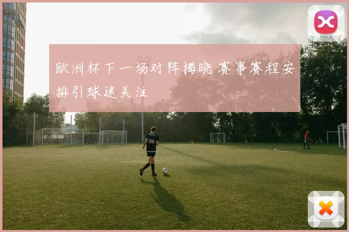 欧洲杯下一场对阵揭晓 赛事赛程安排引球迷关注