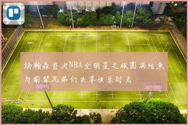 杨瀚森首次NBA全明星之旅圆满结束与前辈兄弟们共享快乐时光