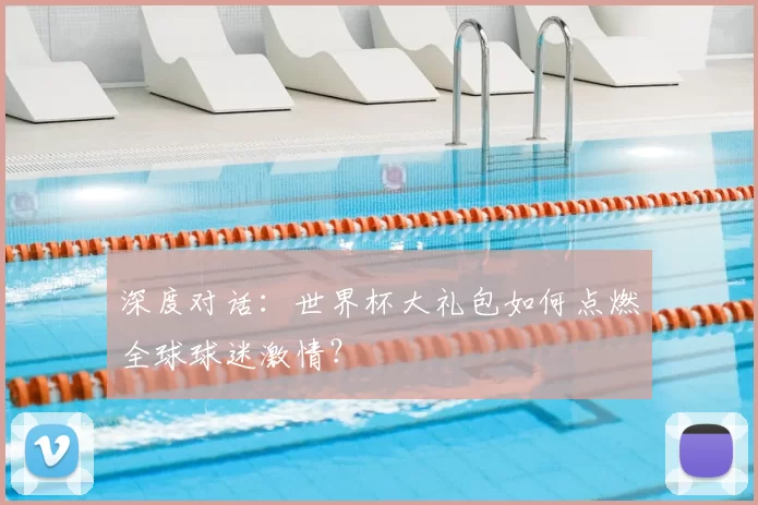 深度对话：世界杯大礼包如何点燃全球球迷激情？