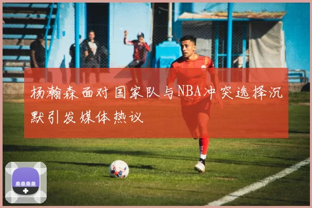 杨瀚森面对国家队与NBA冲突选择沉默引发媒体热议