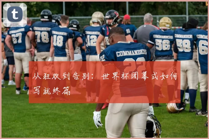 从狂欢到告别:世界杯闭幕式如何写就终篇