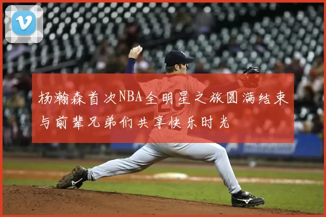 杨瀚森首次NBA全明星之旅圆满结束与前辈兄弟们共享快乐时光