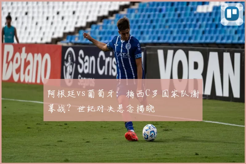 阿根廷vs葡萄牙:梅西C罗国家队谢幕战?世纪对决悬念揭晓
