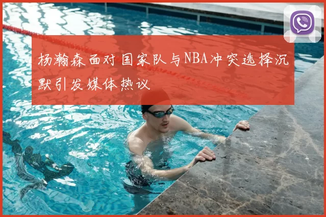 杨瀚森面对国家队与NBA冲突选择沉默引发媒体热议