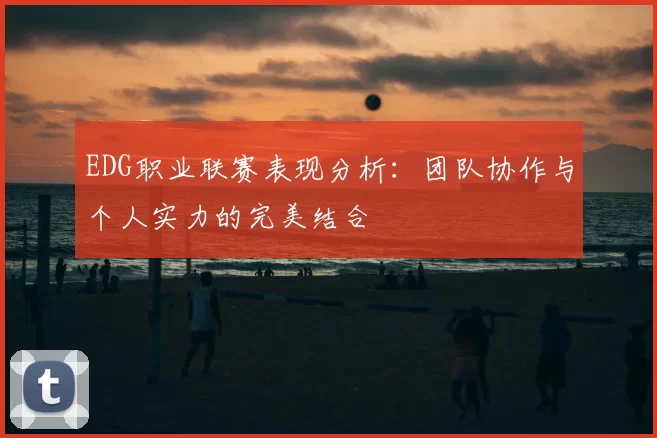 EDG职业联赛表现分析:团队协作与个人实力的完美结合
