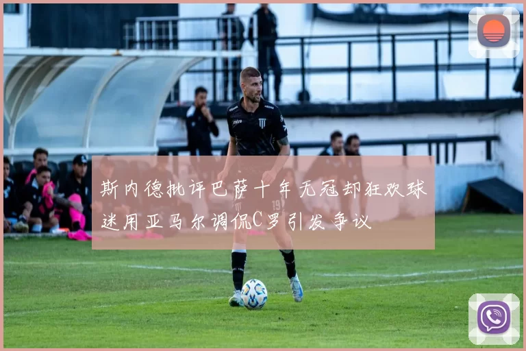 斯内德批评巴萨十年无冠却狂欢球迷用亚马尔调侃C罗引发争议