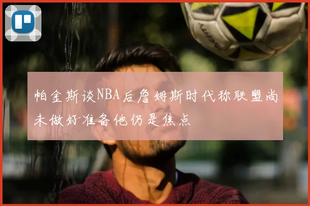 帕金斯谈NBA后詹姆斯时代称联盟尚未做好准备他仍是焦点