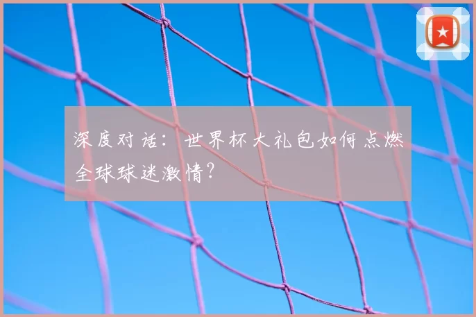 深度对话:世界杯大礼包如何点燃全球球迷激情?