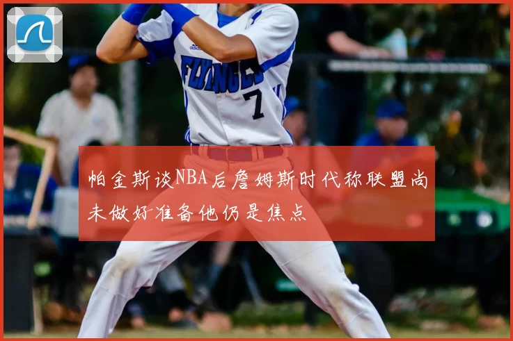 帕金斯谈NBA后詹姆斯时代称联盟尚未做好准备他仍是焦点